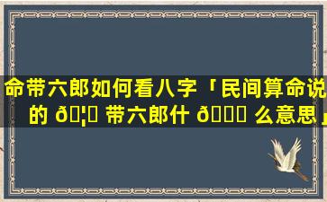 命带六郎如何看八字「民间算命说的 🦅 带六郎什 🐎 么意思」